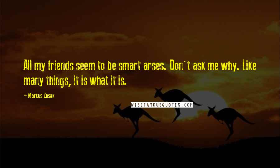 Markus Zusak Quotes: All my friends seem to be smart arses. Don't ask me why. Like many things, it is what it is.