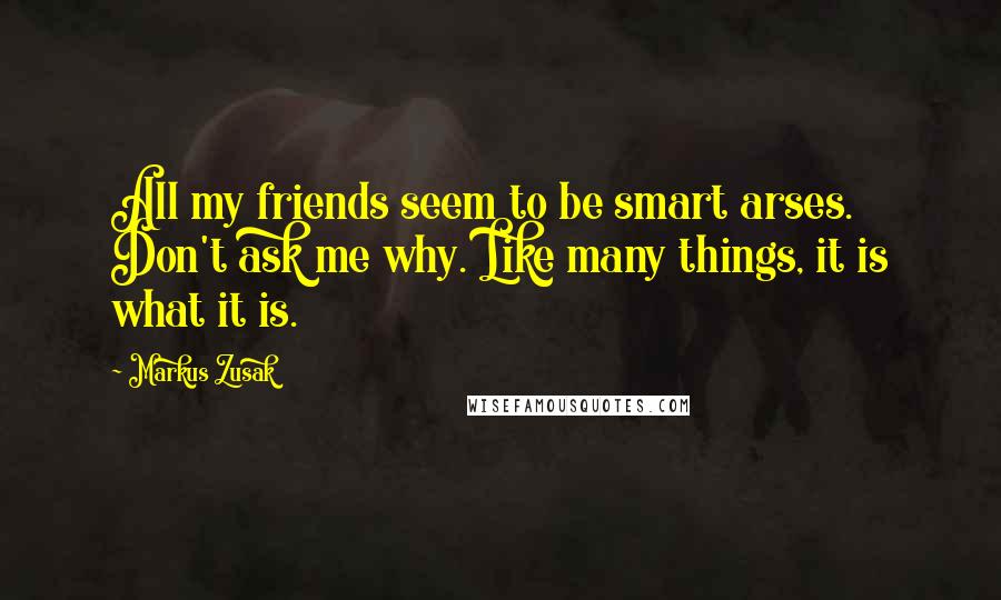 Markus Zusak Quotes: All my friends seem to be smart arses. Don't ask me why. Like many things, it is what it is.