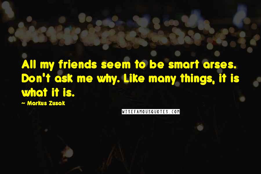 Markus Zusak Quotes: All my friends seem to be smart arses. Don't ask me why. Like many things, it is what it is.
