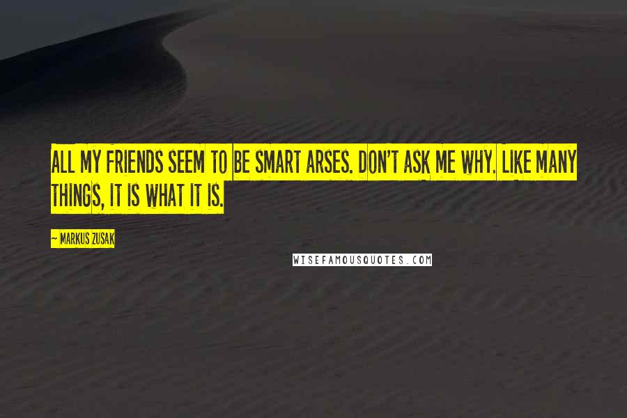 Markus Zusak Quotes: All my friends seem to be smart arses. Don't ask me why. Like many things, it is what it is.