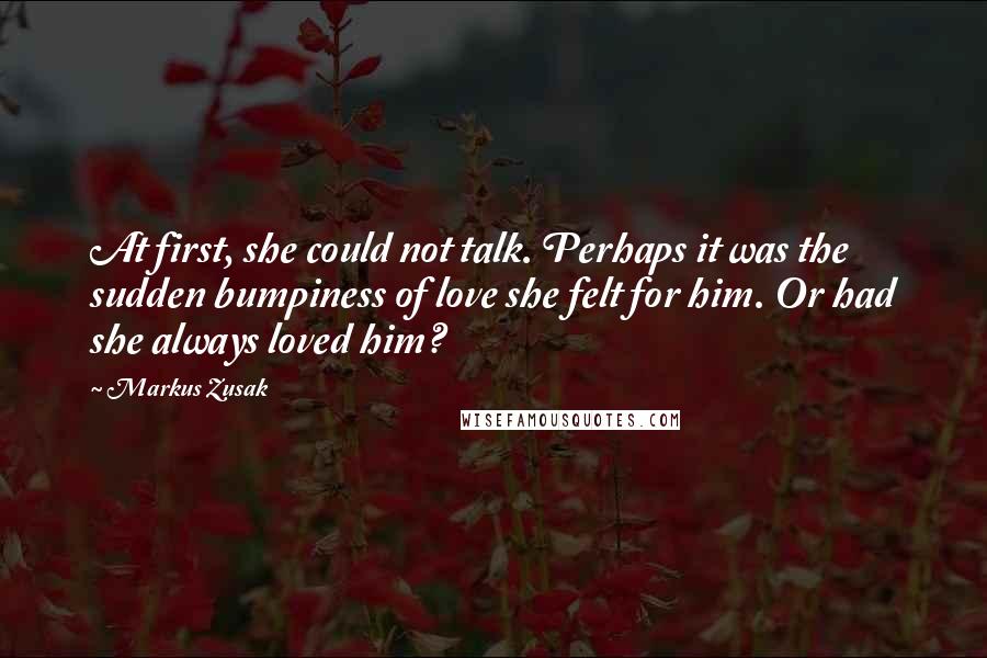 Markus Zusak Quotes: At first, she could not talk. Perhaps it was the sudden bumpiness of love she felt for him. Or had she always loved him?