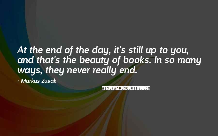 Markus Zusak Quotes: At the end of the day, it's still up to you, and that's the beauty of books. In so many ways, they never really end.