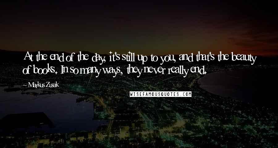 Markus Zusak Quotes: At the end of the day, it's still up to you, and that's the beauty of books. In so many ways, they never really end.