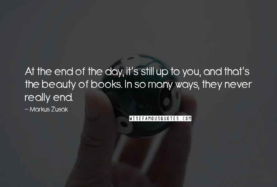 Markus Zusak Quotes: At the end of the day, it's still up to you, and that's the beauty of books. In so many ways, they never really end.