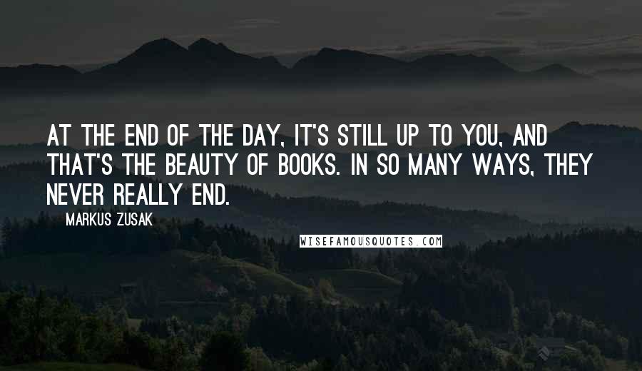Markus Zusak Quotes: At the end of the day, it's still up to you, and that's the beauty of books. In so many ways, they never really end.