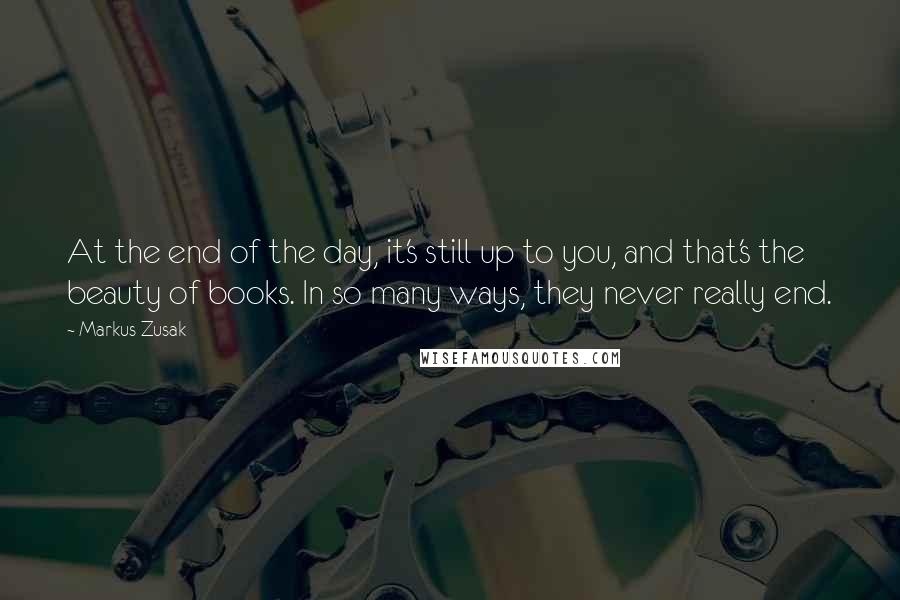 Markus Zusak Quotes: At the end of the day, it's still up to you, and that's the beauty of books. In so many ways, they never really end.