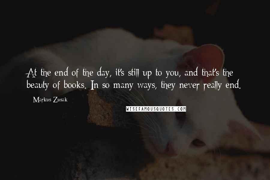 Markus Zusak Quotes: At the end of the day, it's still up to you, and that's the beauty of books. In so many ways, they never really end.