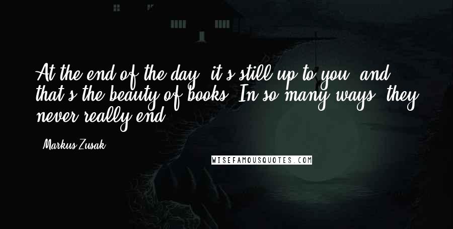 Markus Zusak Quotes: At the end of the day, it's still up to you, and that's the beauty of books. In so many ways, they never really end.