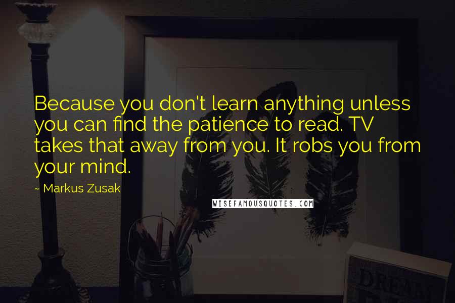 Markus Zusak Quotes: Because you don't learn anything unless you can find the patience to read. TV takes that away from you. It robs you from your mind.