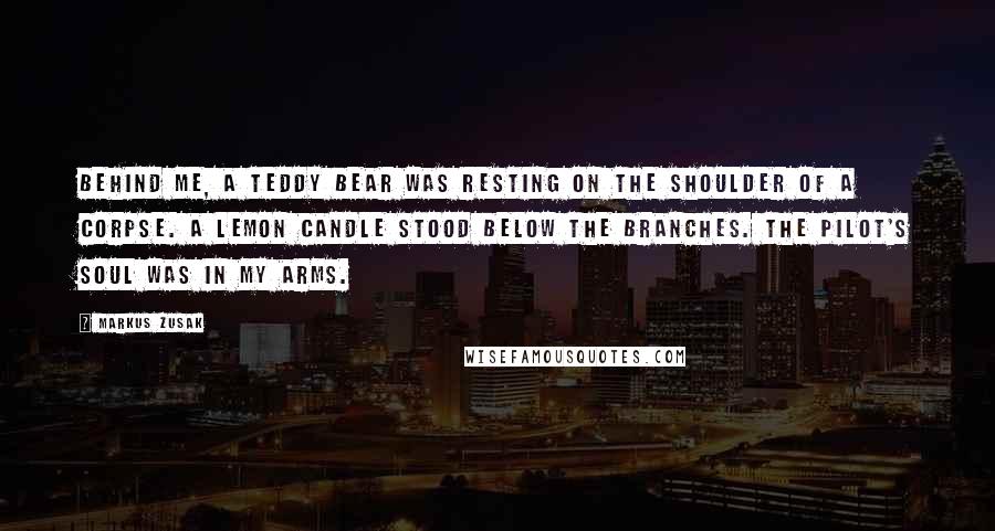 Markus Zusak Quotes: Behind me, a teddy bear was resting on the shoulder of a corpse. A lemon candle stood below the branches. The pilot's soul was in my arms.