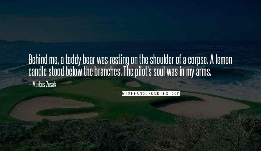 Markus Zusak Quotes: Behind me, a teddy bear was resting on the shoulder of a corpse. A lemon candle stood below the branches. The pilot's soul was in my arms.