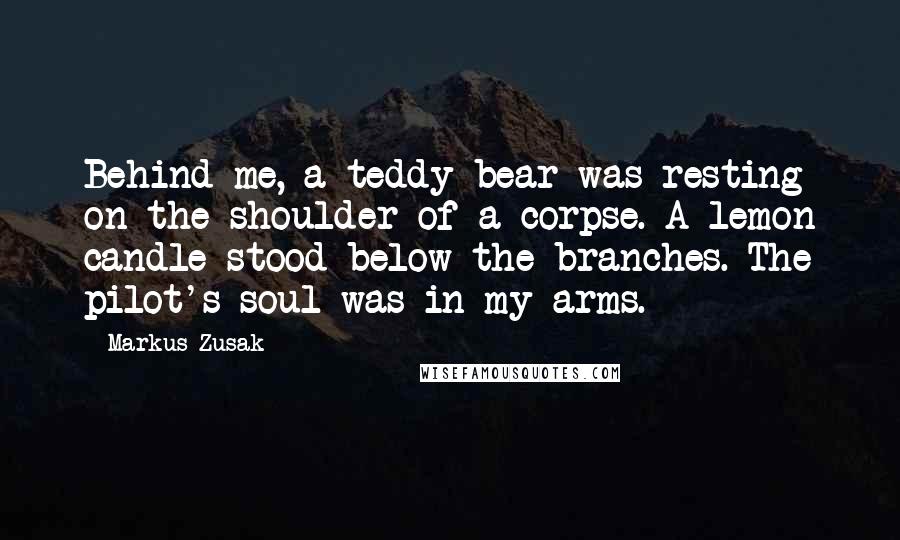 Markus Zusak Quotes: Behind me, a teddy bear was resting on the shoulder of a corpse. A lemon candle stood below the branches. The pilot's soul was in my arms.