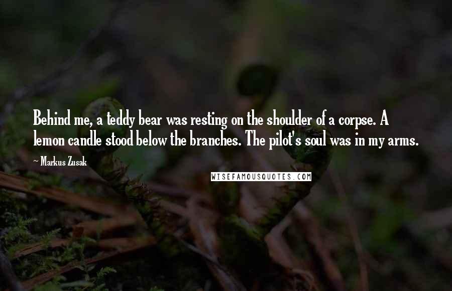 Markus Zusak Quotes: Behind me, a teddy bear was resting on the shoulder of a corpse. A lemon candle stood below the branches. The pilot's soul was in my arms.