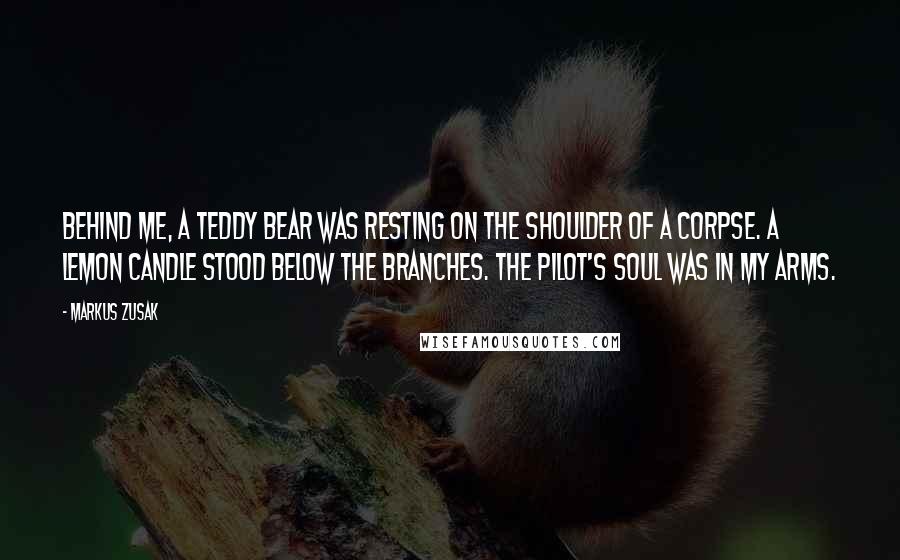 Markus Zusak Quotes: Behind me, a teddy bear was resting on the shoulder of a corpse. A lemon candle stood below the branches. The pilot's soul was in my arms.