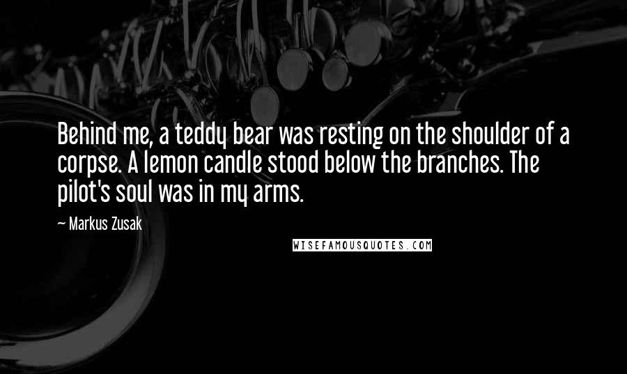 Markus Zusak Quotes: Behind me, a teddy bear was resting on the shoulder of a corpse. A lemon candle stood below the branches. The pilot's soul was in my arms.