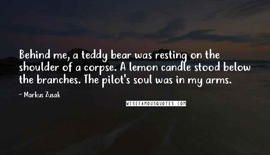 Markus Zusak Quotes: Behind me, a teddy bear was resting on the shoulder of a corpse. A lemon candle stood below the branches. The pilot's soul was in my arms.