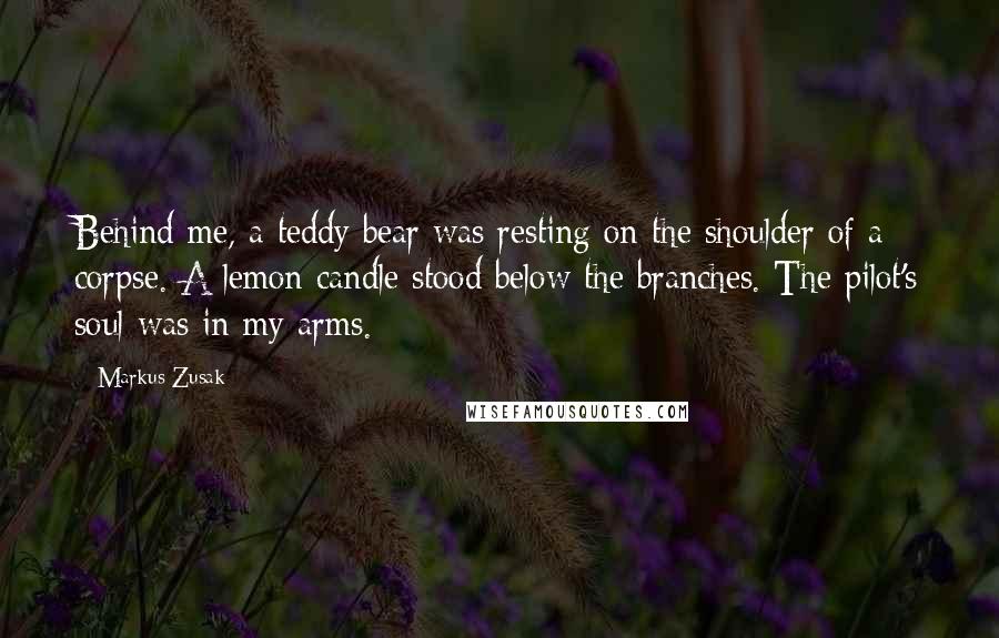 Markus Zusak Quotes: Behind me, a teddy bear was resting on the shoulder of a corpse. A lemon candle stood below the branches. The pilot's soul was in my arms.