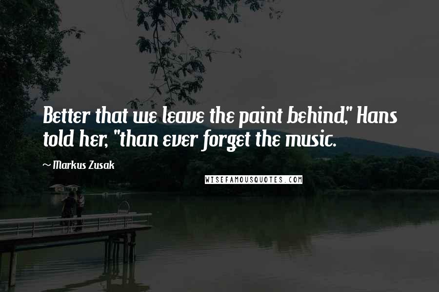 Markus Zusak Quotes: Better that we leave the paint behind," Hans told her, "than ever forget the music.