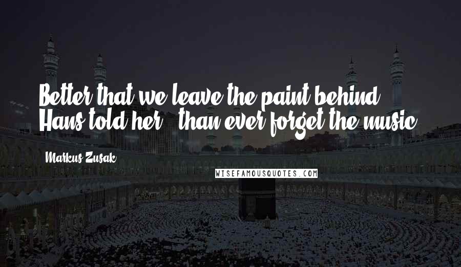 Markus Zusak Quotes: Better that we leave the paint behind," Hans told her, "than ever forget the music.