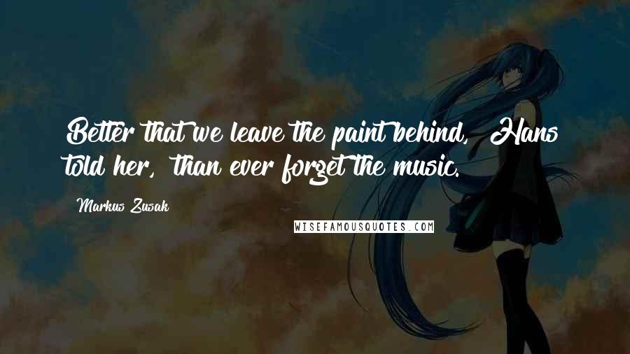 Markus Zusak Quotes: Better that we leave the paint behind," Hans told her, "than ever forget the music.