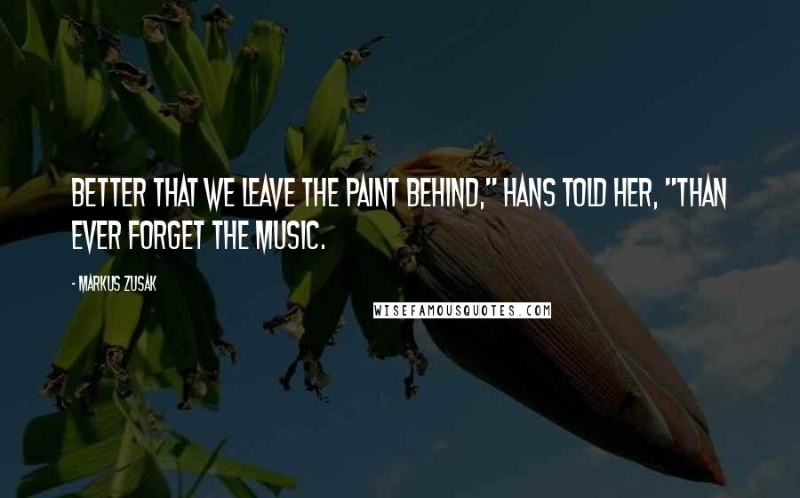 Markus Zusak Quotes: Better that we leave the paint behind," Hans told her, "than ever forget the music.