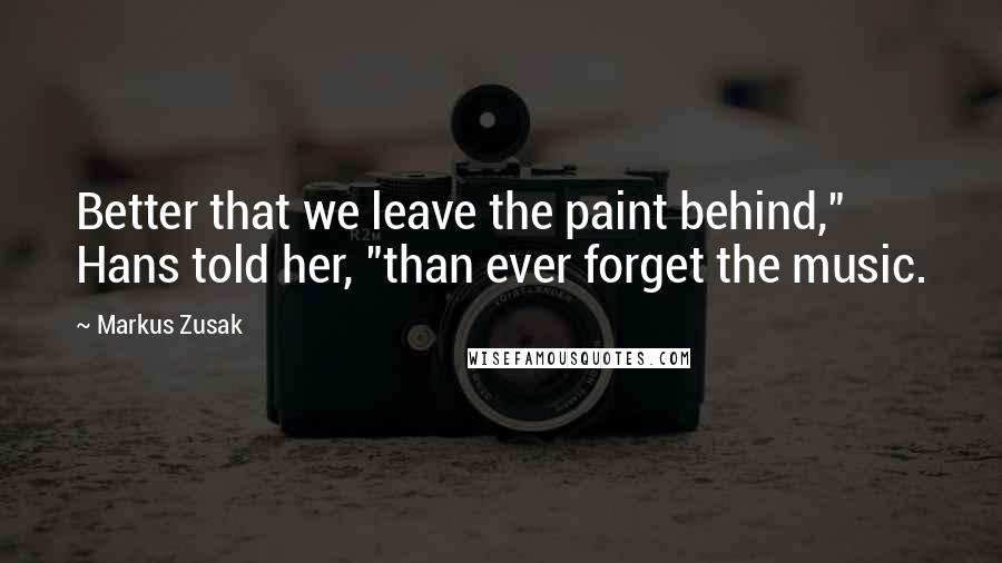 Markus Zusak Quotes: Better that we leave the paint behind," Hans told her, "than ever forget the music.