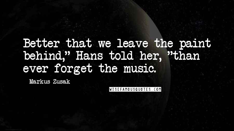 Markus Zusak Quotes: Better that we leave the paint behind," Hans told her, "than ever forget the music.