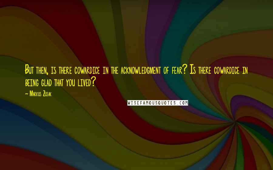 Markus Zusak Quotes: But then, is there cowardice in the acknowledgment of fear? Is there cowardice in being glad that you lived?