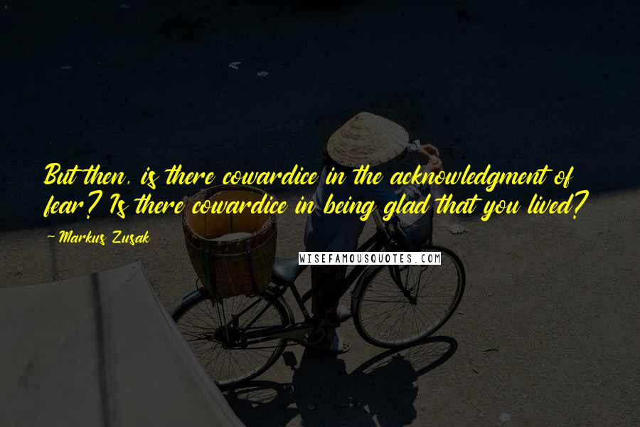 Markus Zusak Quotes: But then, is there cowardice in the acknowledgment of fear? Is there cowardice in being glad that you lived?