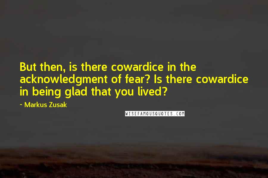 Markus Zusak Quotes: But then, is there cowardice in the acknowledgment of fear? Is there cowardice in being glad that you lived?