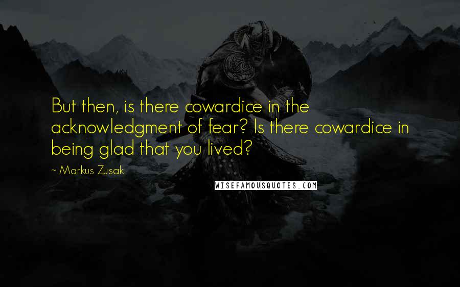 Markus Zusak Quotes: But then, is there cowardice in the acknowledgment of fear? Is there cowardice in being glad that you lived?