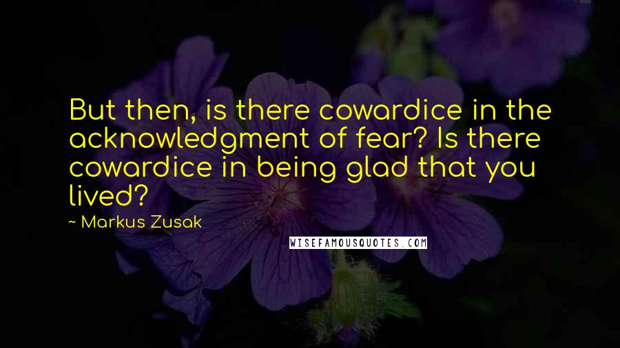 Markus Zusak Quotes: But then, is there cowardice in the acknowledgment of fear? Is there cowardice in being glad that you lived?