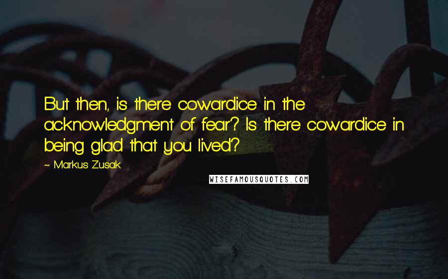 Markus Zusak Quotes: But then, is there cowardice in the acknowledgment of fear? Is there cowardice in being glad that you lived?