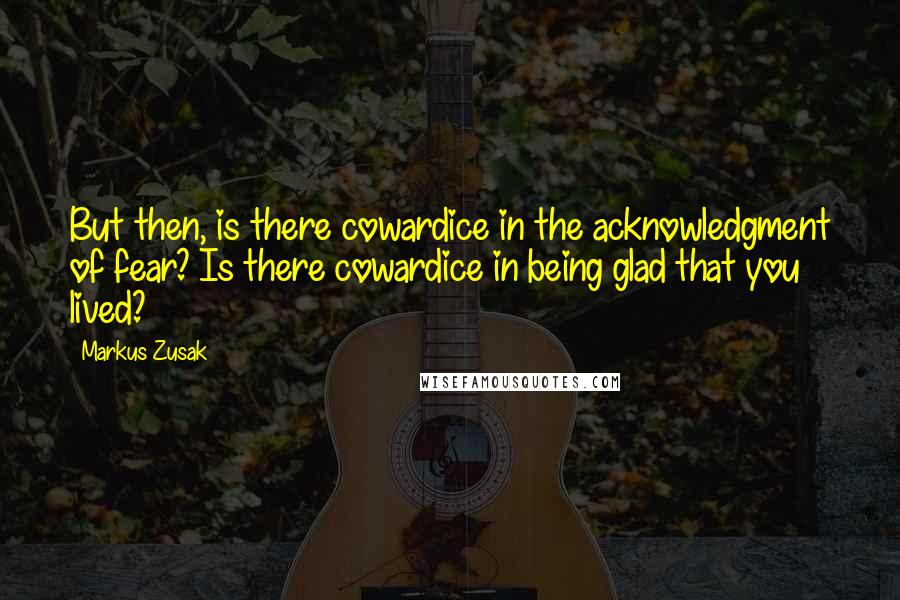 Markus Zusak Quotes: But then, is there cowardice in the acknowledgment of fear? Is there cowardice in being glad that you lived?