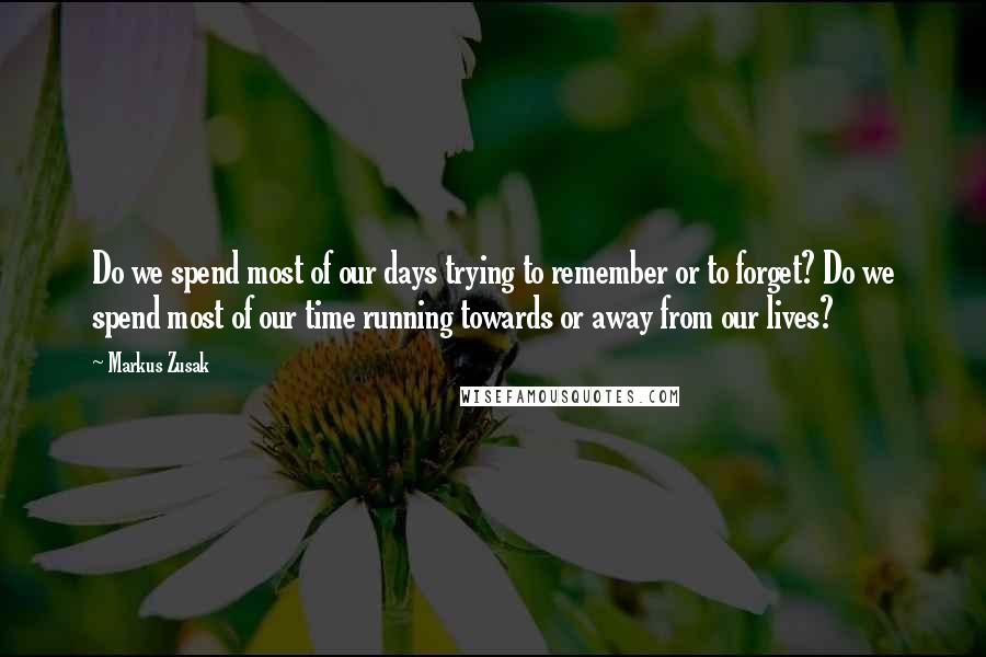 Markus Zusak Quotes: Do we spend most of our days trying to remember or to forget? Do we spend most of our time running towards or away from our lives?