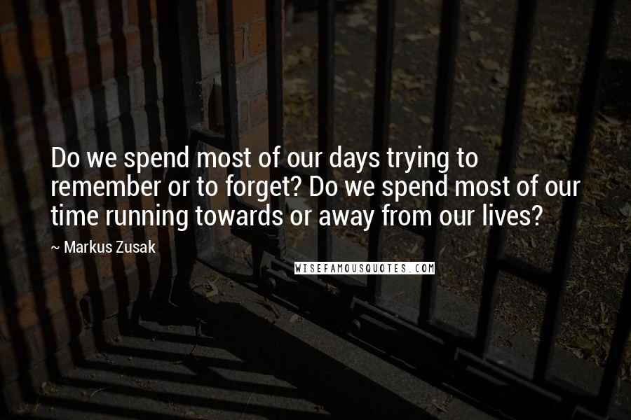 Markus Zusak Quotes: Do we spend most of our days trying to remember or to forget? Do we spend most of our time running towards or away from our lives?