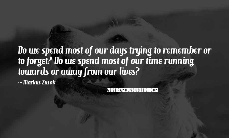 Markus Zusak Quotes: Do we spend most of our days trying to remember or to forget? Do we spend most of our time running towards or away from our lives?