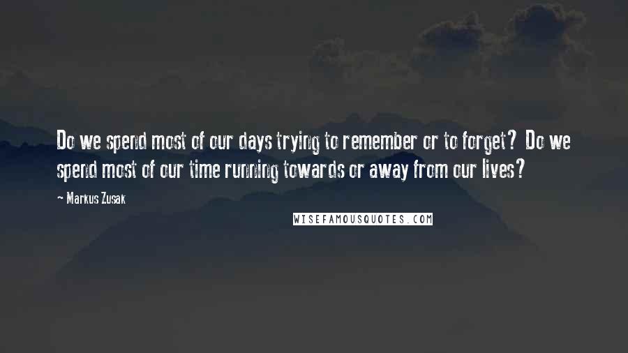 Markus Zusak Quotes: Do we spend most of our days trying to remember or to forget? Do we spend most of our time running towards or away from our lives?