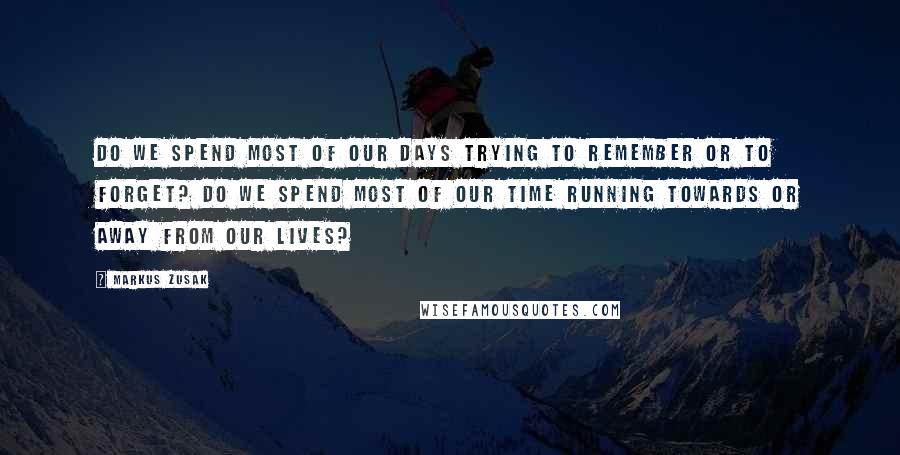 Markus Zusak Quotes: Do we spend most of our days trying to remember or to forget? Do we spend most of our time running towards or away from our lives?