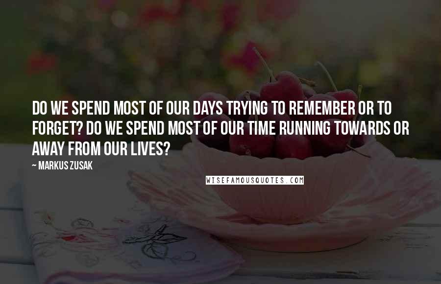 Markus Zusak Quotes: Do we spend most of our days trying to remember or to forget? Do we spend most of our time running towards or away from our lives?