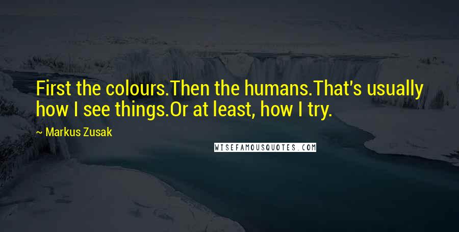 Markus Zusak Quotes: First the colours.Then the humans.That's usually how I see things.Or at least, how I try.