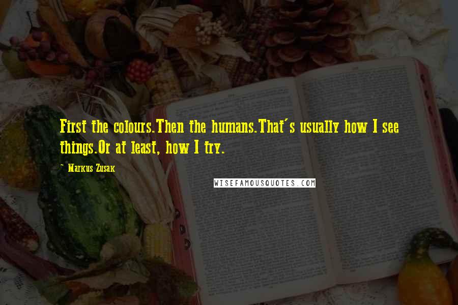 Markus Zusak Quotes: First the colours.Then the humans.That's usually how I see things.Or at least, how I try.