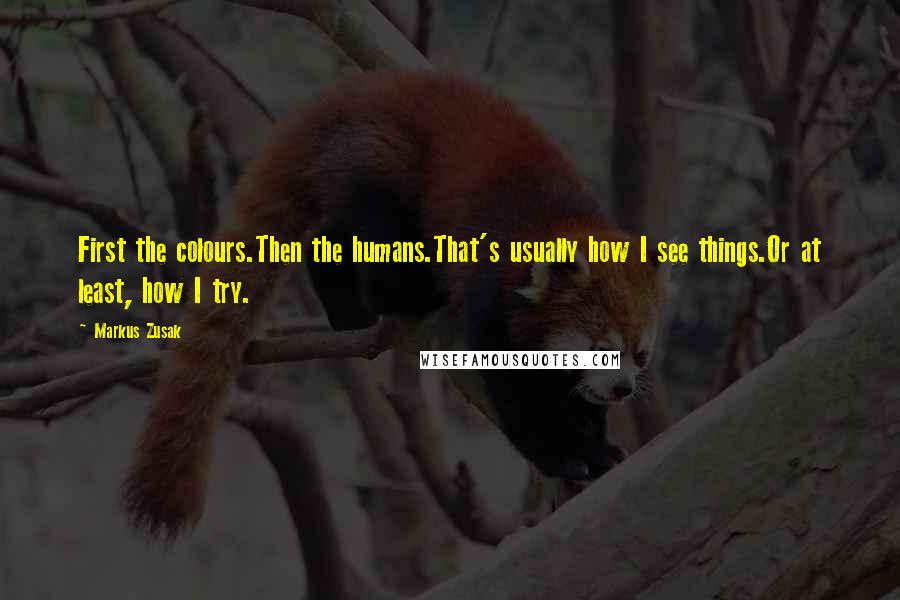 Markus Zusak Quotes: First the colours.Then the humans.That's usually how I see things.Or at least, how I try.