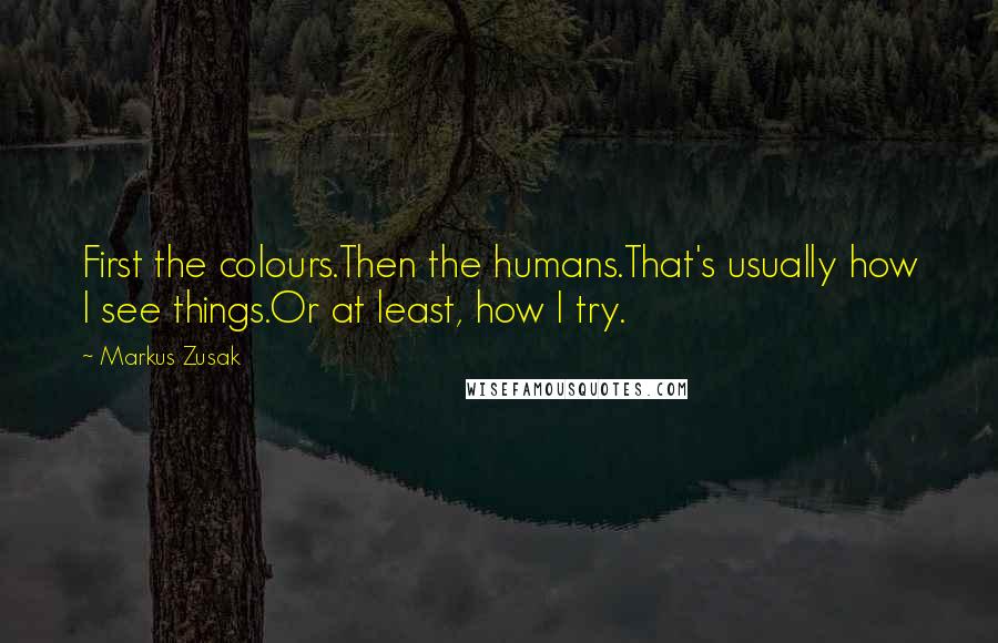 Markus Zusak Quotes: First the colours.Then the humans.That's usually how I see things.Or at least, how I try.