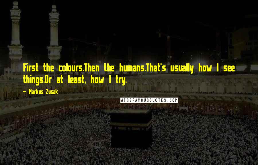 Markus Zusak Quotes: First the colours.Then the humans.That's usually how I see things.Or at least, how I try.