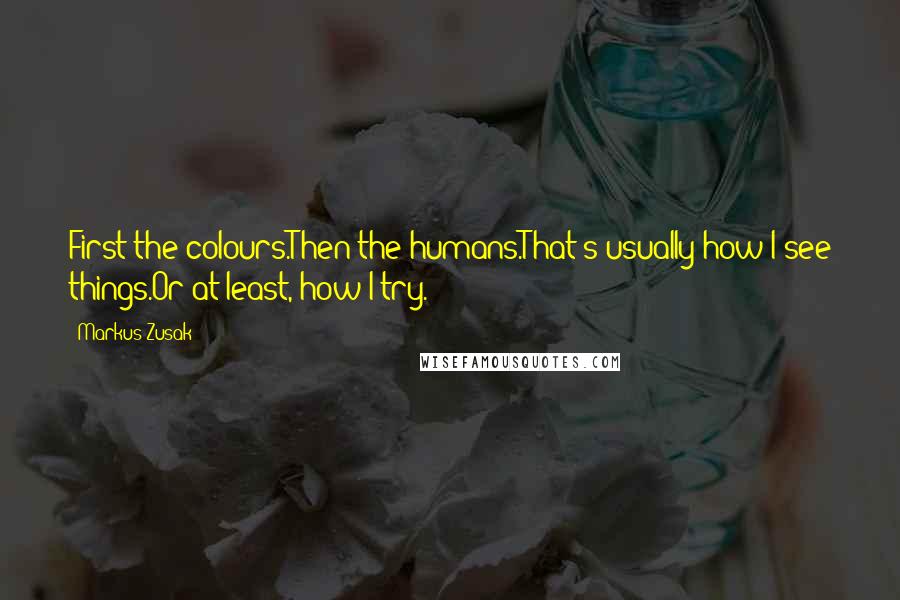 Markus Zusak Quotes: First the colours.Then the humans.That's usually how I see things.Or at least, how I try.