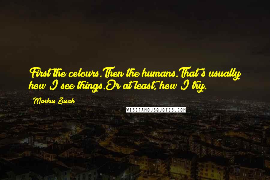 Markus Zusak Quotes: First the colours.Then the humans.That's usually how I see things.Or at least, how I try.