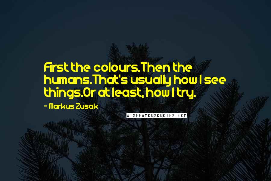 Markus Zusak Quotes: First the colours.Then the humans.That's usually how I see things.Or at least, how I try.