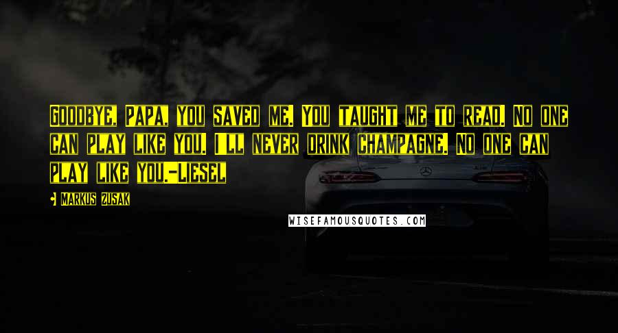 Markus Zusak Quotes: Goodbye, Papa, you saved me. You taught me to read. No one can play like you. I'll never drink champagne. No one can play like you.-Liesel