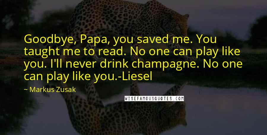 Markus Zusak Quotes: Goodbye, Papa, you saved me. You taught me to read. No one can play like you. I'll never drink champagne. No one can play like you.-Liesel